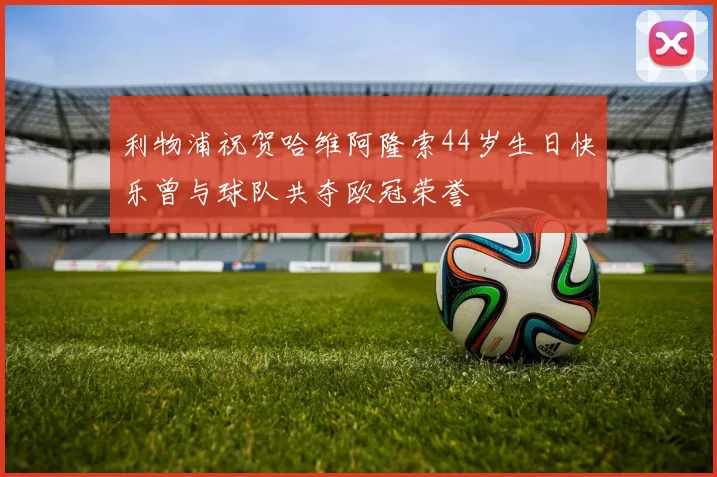 利物浦祝贺哈维阿隆索44岁生日快乐曾与球队共夺欧冠荣誉