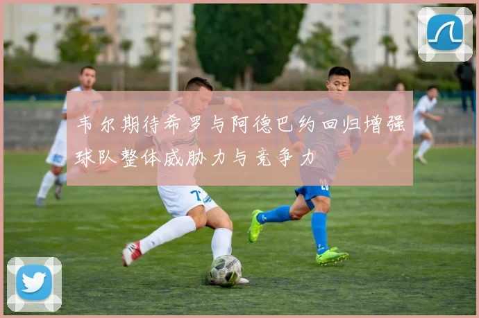 韦尔期待希罗与阿德巴约回归增强球队整体威胁力与竞争力