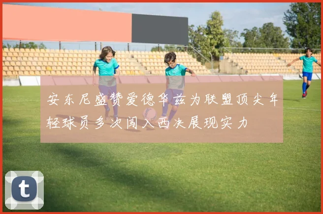 安东尼盛赞爱德华兹为联盟顶尖年轻球员多次闯入西决展现实力