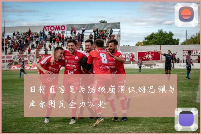 旧将直言皇马防线崩溃仅姆巴佩与库尔图瓦全力以赴