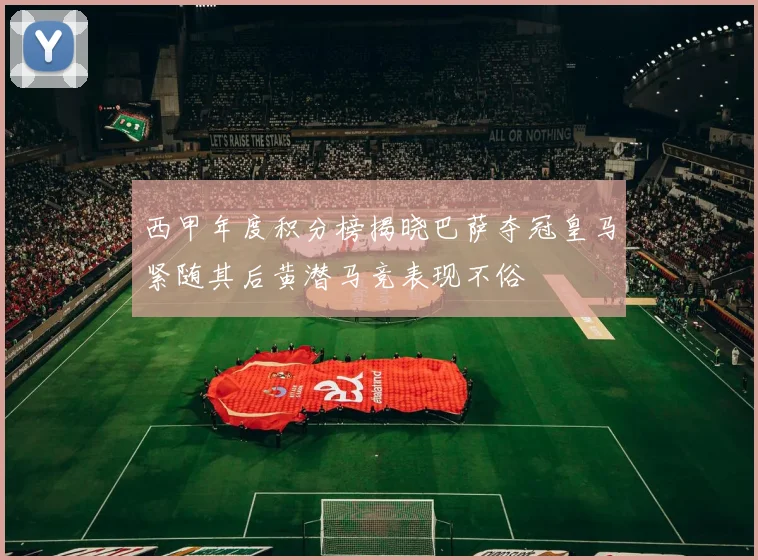 西甲年度积分榜揭晓巴萨夺冠皇马紧随其后黄潜马竞表现不俗