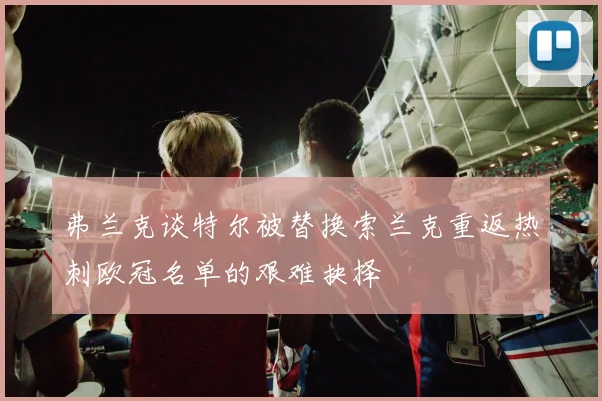 弗兰克谈特尔被替换索兰克重返热刺欧冠名单的艰难抉择