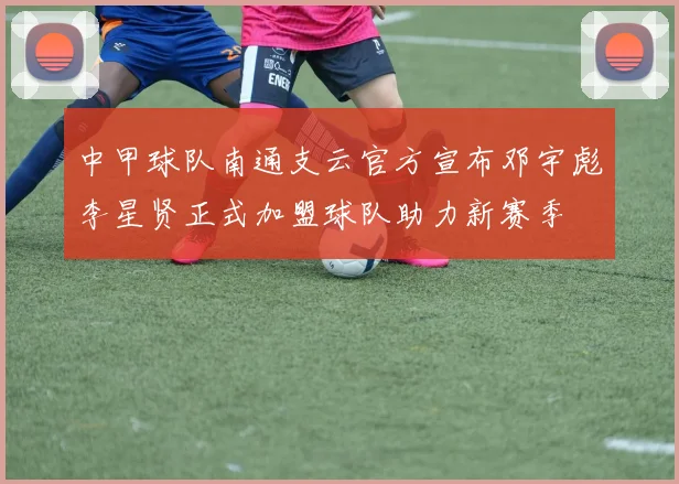 中甲球队南通支云官方宣布邓宇彪李星贤正式加盟球队助力新赛季