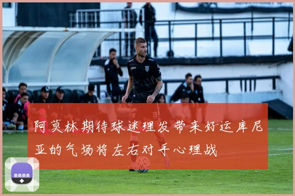 阿莫林期待球迷理发带来好运库尼亚的气场将左右对手心理战