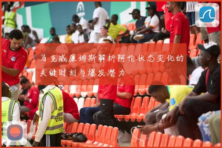 马克威廉姆斯解析阿伦状态变化的关键时刻与爆发潜力