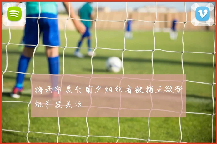 梅西印度行前夕组织者被捕正欲登机引发关注