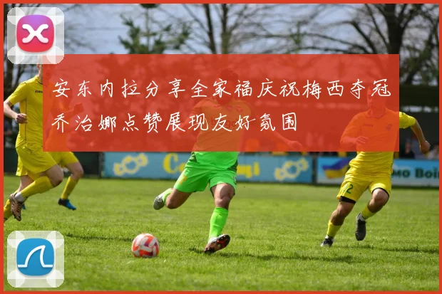 安东内拉分享全家福庆祝梅西夺冠乔治娜点赞展现友好氛围