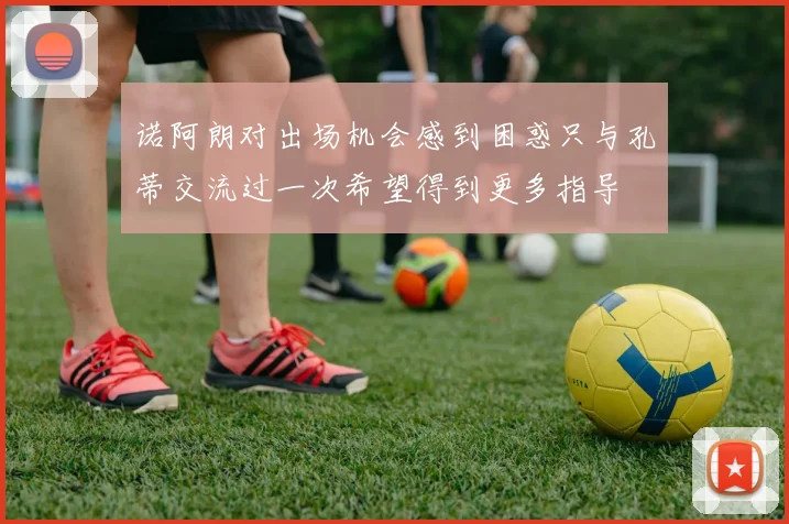 诺阿朗对出场机会感到困惑只与孔蒂交流过一次希望得到更多指导