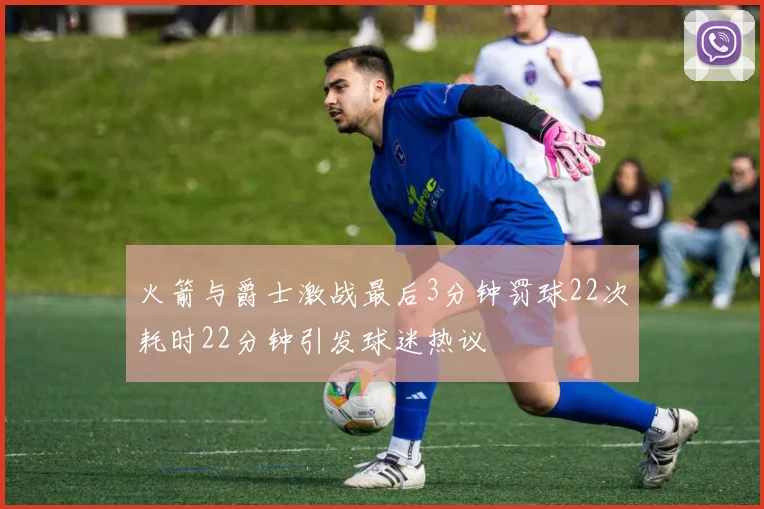 火箭与爵士激战最后3分钟罚球22次耗时22分钟引发球迷热议