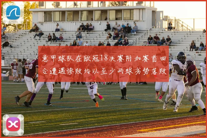 意甲球队在欧冠18决赛附加赛首回合遭遇惨败均以至少两球劣势落败