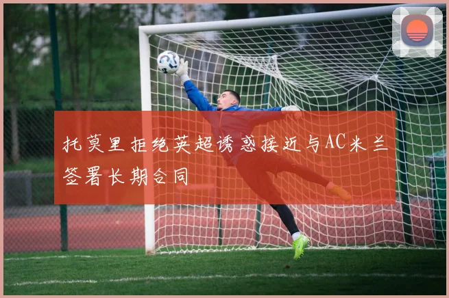 托莫里拒绝英超诱惑接近与AC米兰签署长期合同