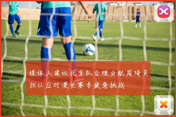 媒体人建议北京队合理分配周琦负担以应对漫长赛季疲惫挑战