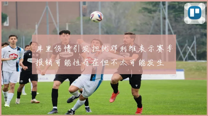 库里伤情引发担忧邓利维表示赛季报销可能性存在但不太可能发生