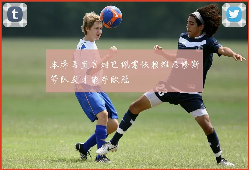 本泽马直言姆巴佩需依赖维尼修斯等队友才能夺欧冠