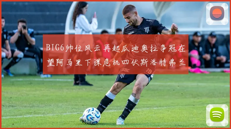 BIG6帅位风云再起瓜迪奥拉争冠在望阿马里下课危机四伏斯洛特弗兰克如坐针毡