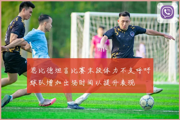 恩比德坦言比赛末段体力不支呼吁球队增加出场时间以提升表现
