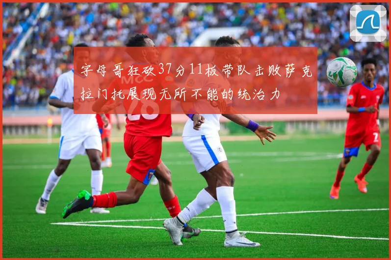 字母哥狂砍37分11板带队击败萨克拉门托展现无所不能的统治力