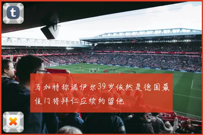 马加特称诺伊尔39岁依然是德国最佳门将拜仁应续约留他