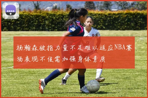 杨瀚森被指力量不足难以适应NBA赛场表现不佳需加强身体素质