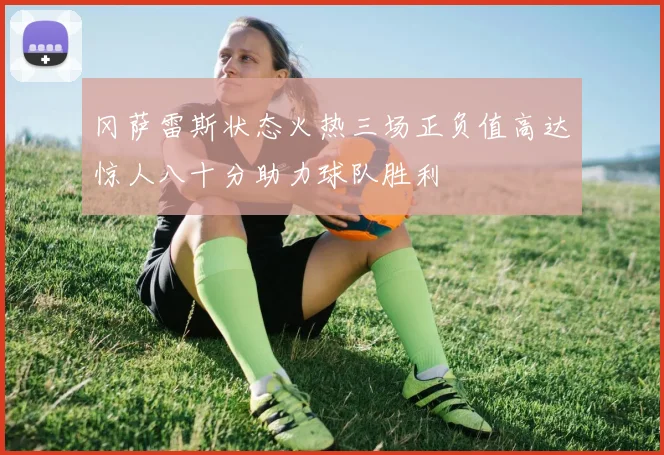 冈萨雷斯状态火热三场正负值高达惊人八十分助力球队胜利