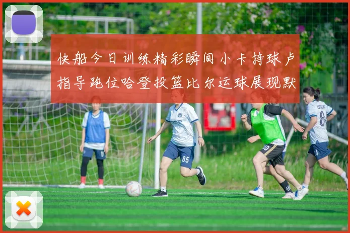 快船今日训练精彩瞬间小卡持球卢指导跑位哈登投篮比尔运球展现默契