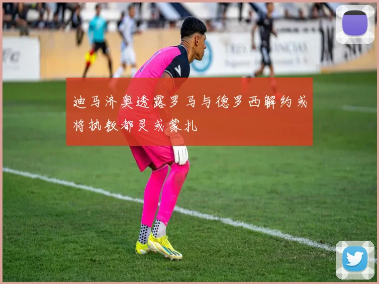 迪马济奥透露罗马与德罗西解约或将执教都灵或蒙扎
