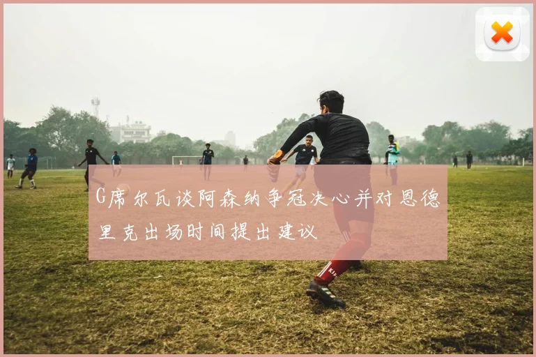 G席尔瓦谈阿森纳争冠决心并对恩德里克出场时间提出建议