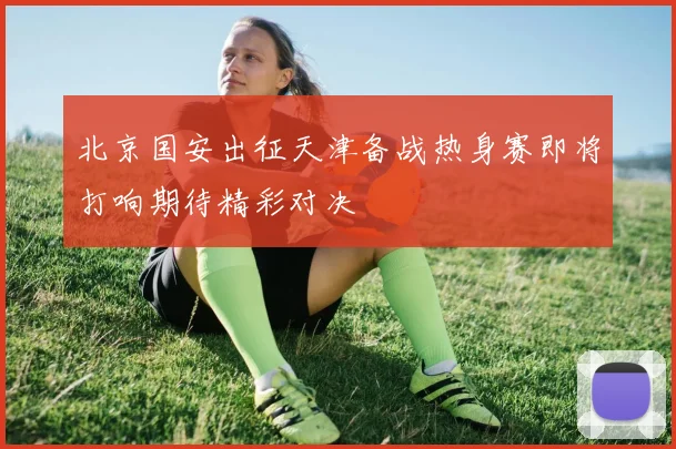 北京国安出征天津备战热身赛即将打响期待精彩对决