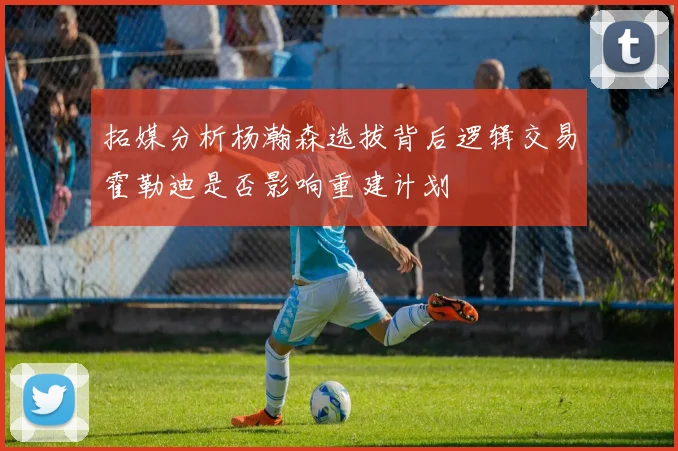 拓媒分析杨瀚森选拔背后逻辑交易霍勒迪是否影响重建计划