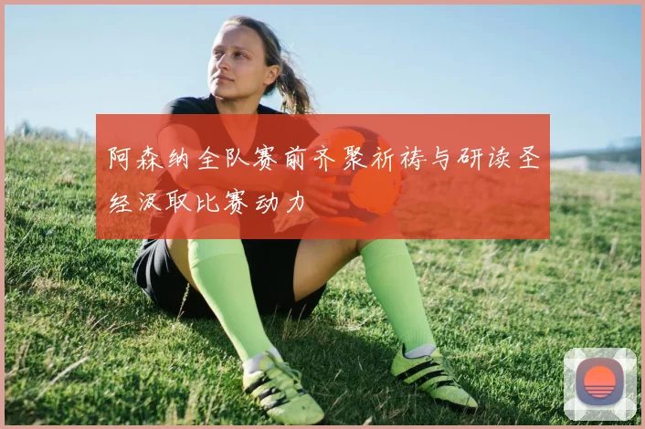 阿森纳全队赛前齐聚祈祷与研读圣经汲取比赛动力