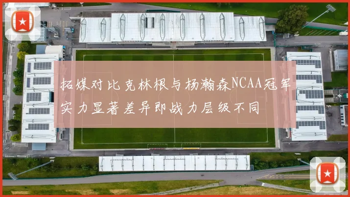 拓媒对比克林根与杨瀚森NCAA冠军实力显著差异即战力层级不同