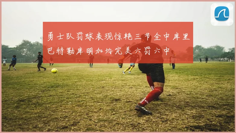 勇士队罚球表现惊艳三节全中库里巴特勒库明加均完美六罚六中